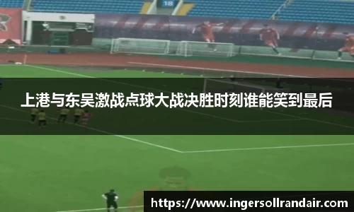 上港与东吴激战点球大战决胜时刻谁能笑到最后