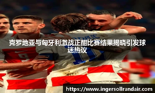 克罗地亚与匈牙利激战正酣比赛结果揭晓引发球迷热议