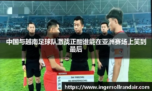 中国与越南足球队激战正酣谁能在亚洲赛场上笑到最后