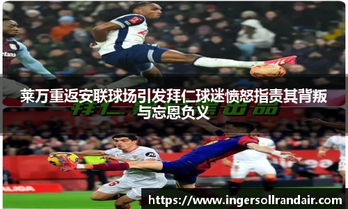 莱万重返安联球场引发拜仁球迷愤怒指责其背叛与忘恩负义