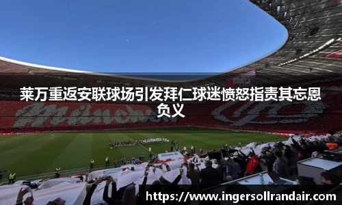 莱万重返安联球场引发拜仁球迷愤怒指责其忘恩负义