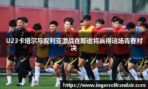 U23卡塔尔与叙利亚激战在即谁将赢得这场青春对决